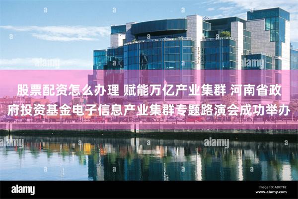 股票配资怎么办理 赋能万亿产业集群 河南省政府投资基金电子信息产业集群专题路演会成功举办