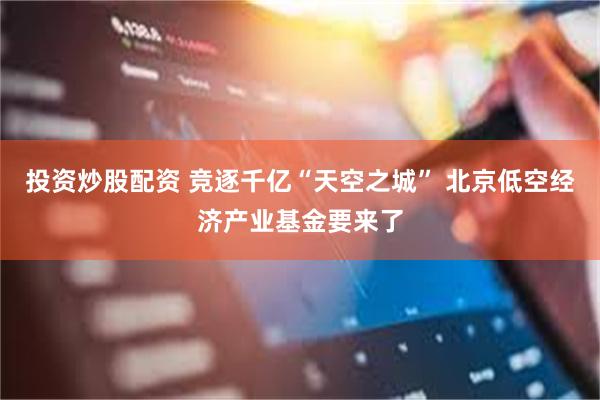 投资炒股配资 竞逐千亿“天空之城” 北京低空经济产业基金要来了