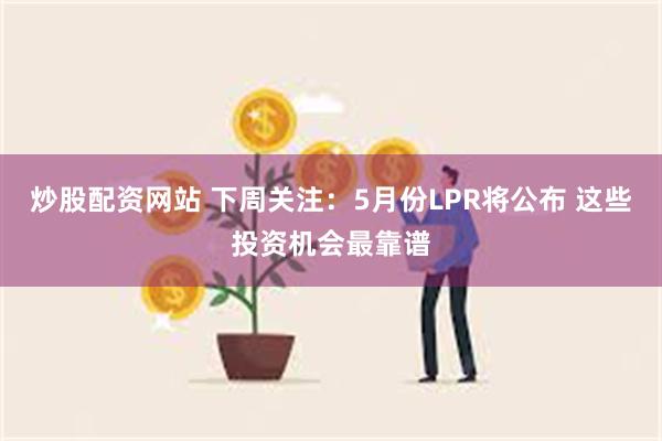 炒股配资网站 下周关注：5月份LPR将公布 这些投资机会最靠谱