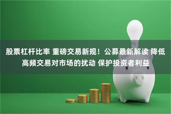 股票杠杆比率 重磅交易新规！公募最新解读 降低高频交易对市场的扰动 保护投资者利益
