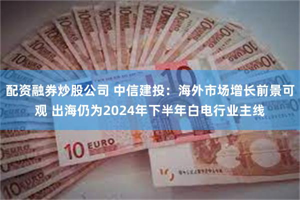 配资融券炒股公司 中信建投：海外市场增长前景可观 出海仍为2024年下半年白电行业主线