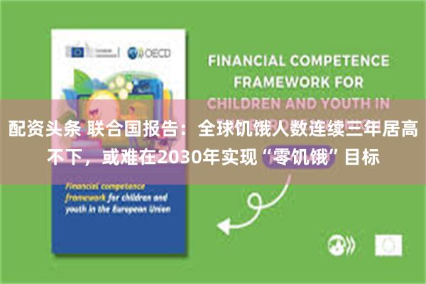 配资头条 联合国报告：全球饥饿人数连续三年居高不下，或难在2030年实现“零饥饿”目标