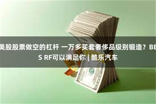 美股股票做空的杠杆 一万多买套奢侈品级别锻造？BBS RF可以满足你 | 酷乐汽车