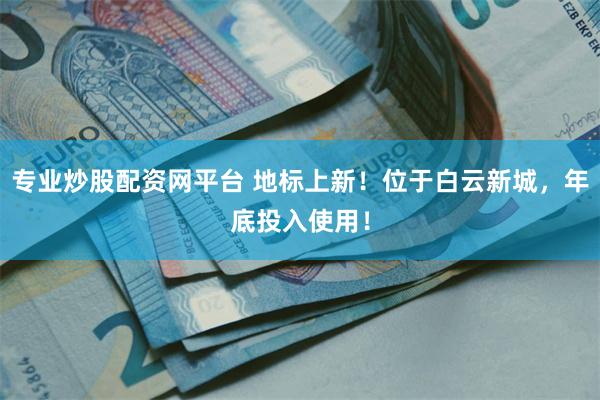 专业炒股配资网平台 地标上新！位于白云新城，年底投入使用！