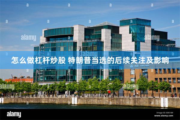 怎么做杠杆炒股 特朗普当选的后续关注及影响