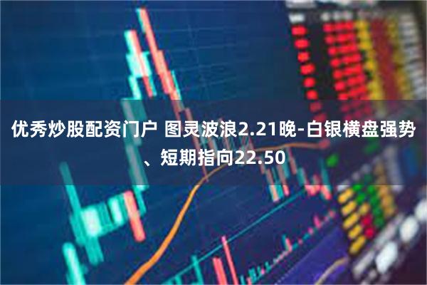 优秀炒股配资门户 图灵波浪2.21晚-白银横盘强势、短期指向22.50