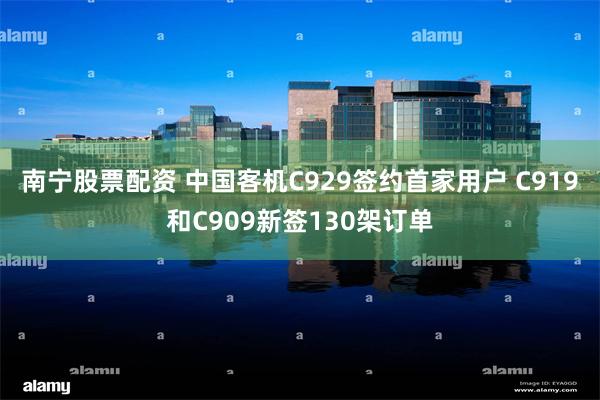 南宁股票配资 中国客机C929签约首家用户 C919和C909新签130架订单