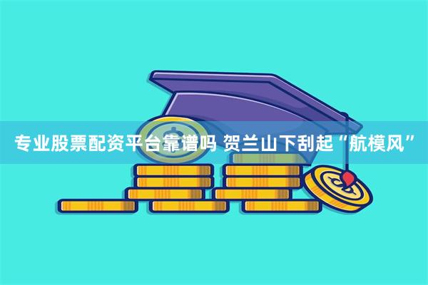 专业股票配资平台靠谱吗 贺兰山下刮起“航模风”
