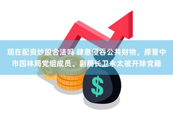 现在配资炒股合法吗 肆意侵吞公共财物，原晋中市园林局党组成员、副局长卫永太被开除党籍