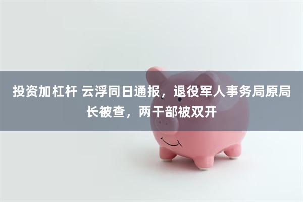 投资加杠杆 云浮同日通报，退役军人事务局原局长被查，两干部被双开