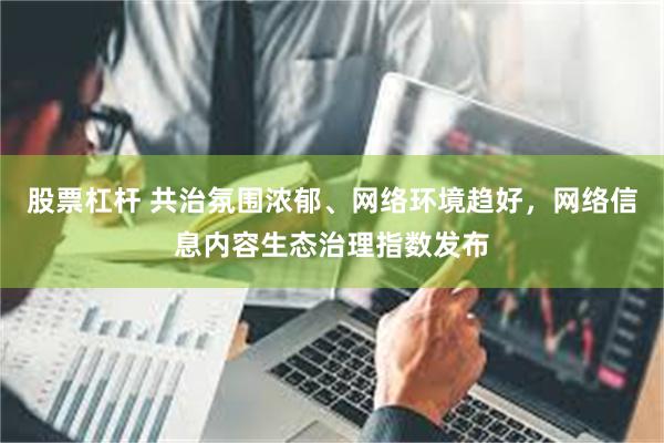 股票杠杆 共治氛围浓郁、网络环境趋好，网络信息内容生态治理指数发布