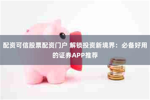 配资可信股票配资门户 解锁投资新境界：必备好用的证券APP推荐