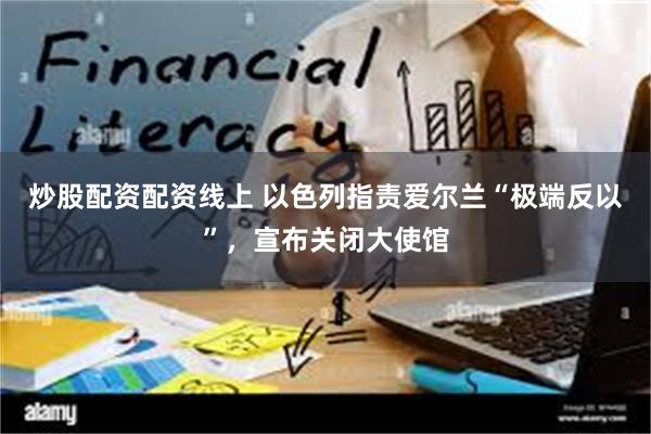 炒股配资配资线上 以色列指责爱尔兰“极端反以”，宣布关闭大使馆