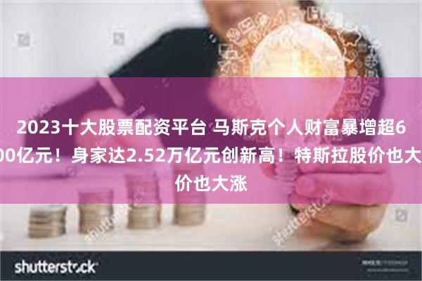 2023十大股票配资平台 马斯克个人财富暴增超6000亿元！身家达2.52万亿元创新高！特斯拉股价也大涨