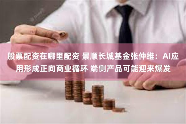 股票配资在哪里配资 景顺长城基金张仲维：AI应用形成正向商业循环 端侧产品可能迎来爆发