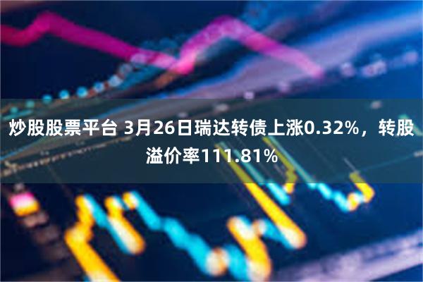 炒股股票平台 3月26日瑞达转债上涨0.32%，转股溢价率111.81%