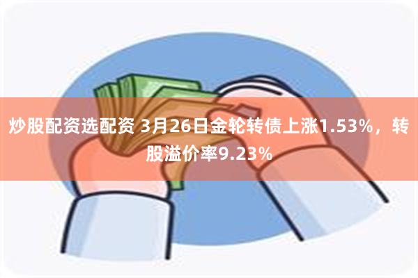 炒股配资选配资 3月26日金轮转债上涨1.53%，转股溢价率9.23%