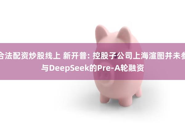合法配资炒股线上 新开普: 控股子公司上海渲图并未参与DeepSeek的Pre-A轮融资