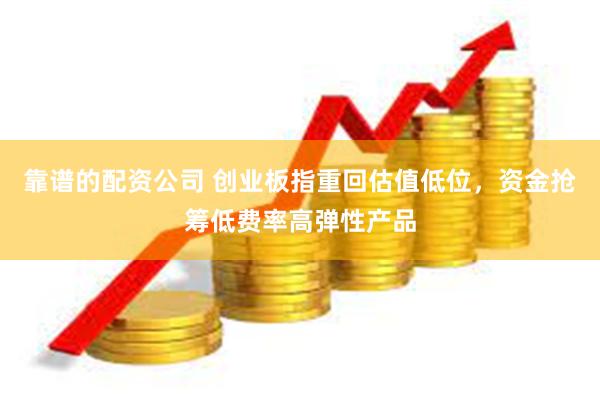 靠谱的配资公司 创业板指重回估值低位，资金抢筹低费率高弹性产品