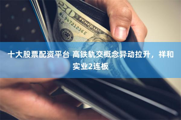 十大股票配资平台 高铁轨交概念异动拉升，祥和实业2连板