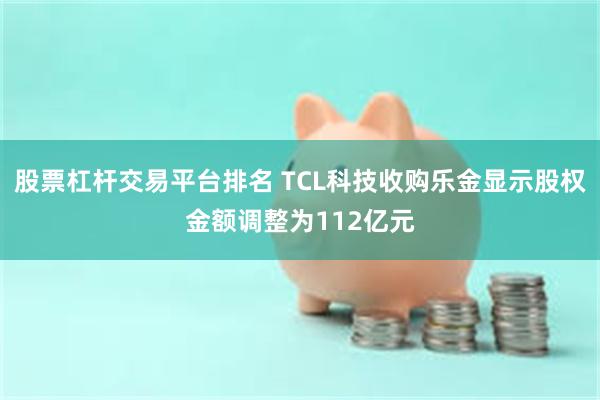 股票杠杆交易平台排名 TCL科技收购乐金显示股权金额调整为112亿元