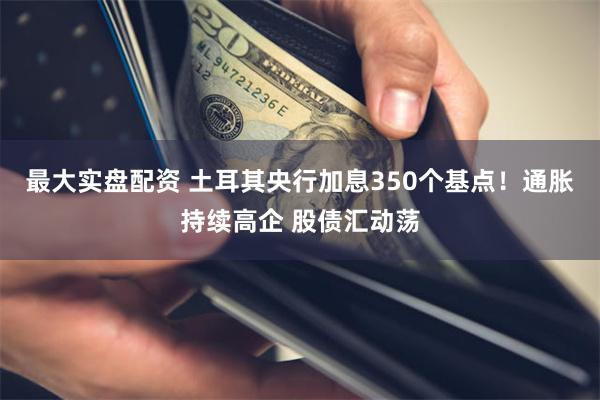 最大实盘配资 土耳其央行加息350个基点！通胀持续高企 股债汇动荡