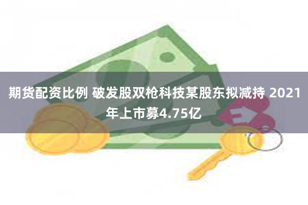 期货配资比例 破发股双枪科技某股东拟减持 2021年上市募4.75亿