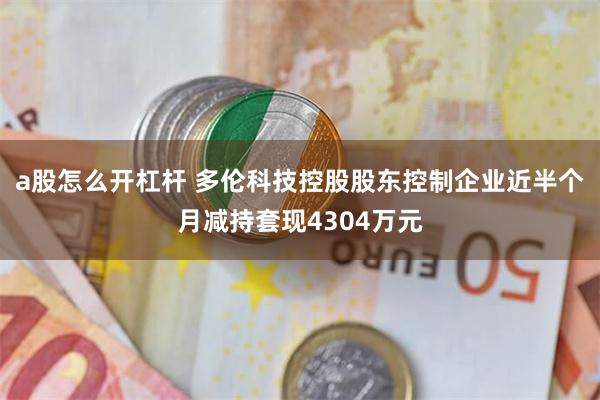 a股怎么开杠杆 多伦科技控股股东控制企业近半个月减持套现4304万元