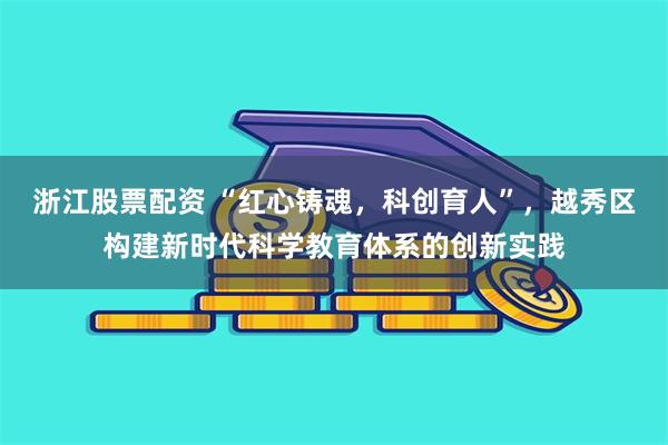 浙江股票配资 “红心铸魂，科创育人”，越秀区构建新时代科学教育体系的创新实践