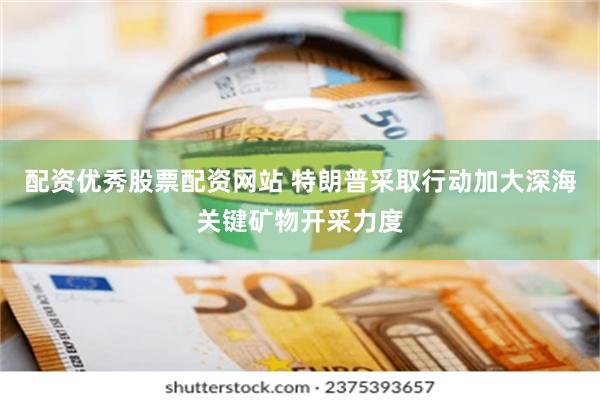 配资优秀股票配资网站 特朗普采取行动加大深海关键矿物开采力度