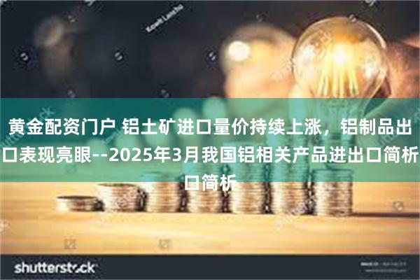 黄金配资门户 铝土矿进口量价持续上涨，铝制品出口表现亮眼--2025年3月我国铝相关产品进出口简析