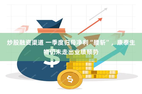 炒股融资渠道 一季度归母净利“腰斩”，康泰生物仍未走出业绩颓势