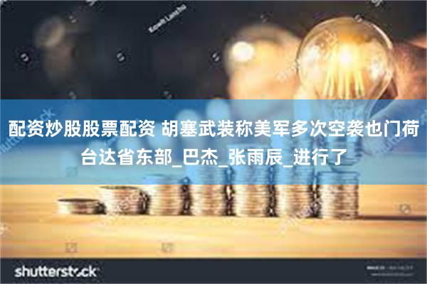 配资炒股股票配资 胡塞武装称美军多次空袭也门荷台达省东部_巴杰_张雨辰_进行了
