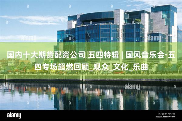 国内十大期货配资公司 五四特辑 | 国风音乐会·五四专场超燃回顾_观众_文化_乐曲