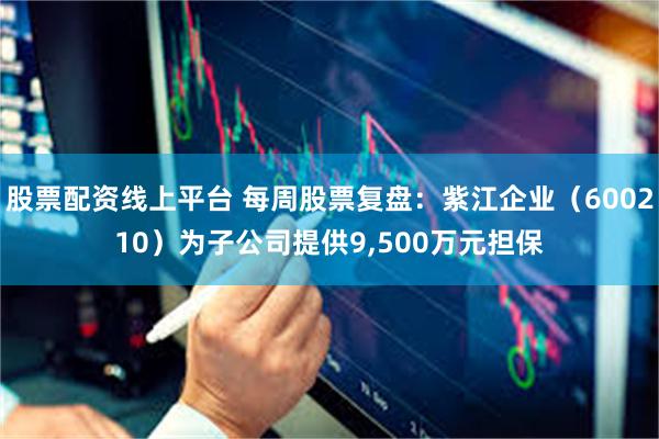股票配资线上平台 每周股票复盘：紫江企业（600210）为子公司提供9,500万元担保