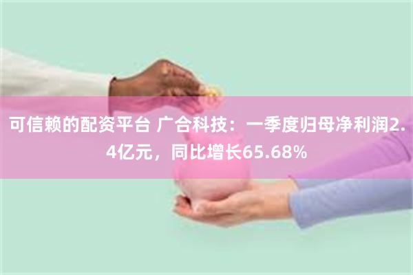 可信赖的配资平台 广合科技：一季度归母净利润2.4亿元，同比增长65.68%