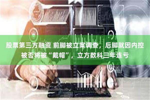 股票第三方融资 前脚被立案调查，后脚就因内控被否将被“戴帽”，立方数科三年连亏