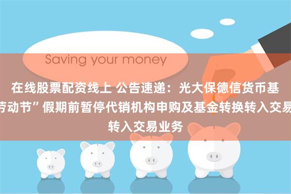在线股票配资线上 公告速递：光大保德信货币基金“劳动节”假期前暂停代销机构申购及基金转换转入交易业务