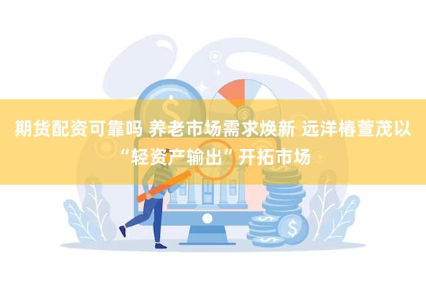 期货配资可靠吗 养老市场需求焕新 远洋椿萱茂以“轻资产输出”开拓市场