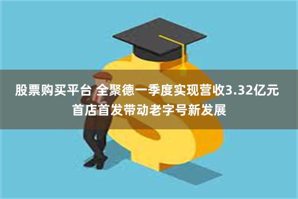 股票购买平台 全聚德一季度实现营收3.32亿元 首店首发带动老字号新发展