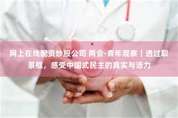网上在线配资炒股公司 两会·青年观察｜透过取景框，感受中国式民主的真实与活力