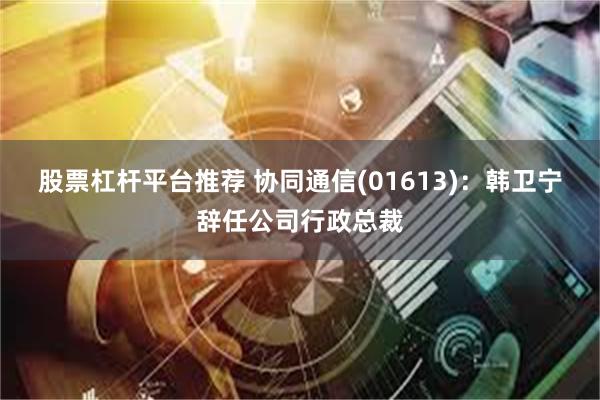 股票杠杆平台推荐 协同通信(01613)：韩卫宁辞任公司行政总裁