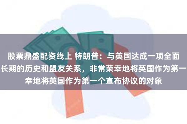 股票鼎盛配资线上 特朗普：与英国达成一项全面的协议！由于我们长期的历史和盟友关系，非常荣幸地将英国作为第一个宣布协议的对象