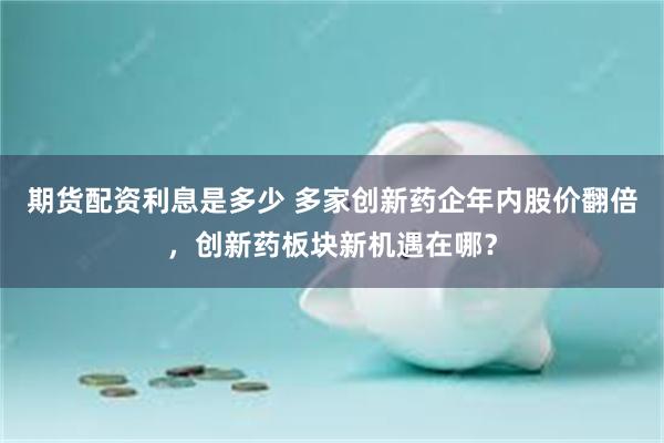 期货配资利息是多少 多家创新药企年内股价翻倍，创新药板块新机遇在哪？