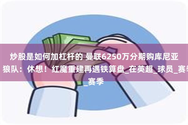 炒股是如何加杠杆的 曼联6250万分期购库尼亚？狼队：休想！红魔重建再遇铁算盘_在英超_球员_赛季