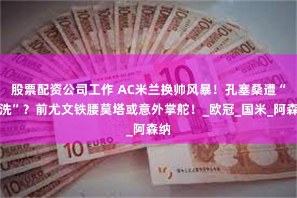 股票配资公司工作 AC米兰换帅风暴！孔塞桑遭“清洗”？前尤文铁腰莫塔或意外掌舵！_欧冠_国米_阿森纳