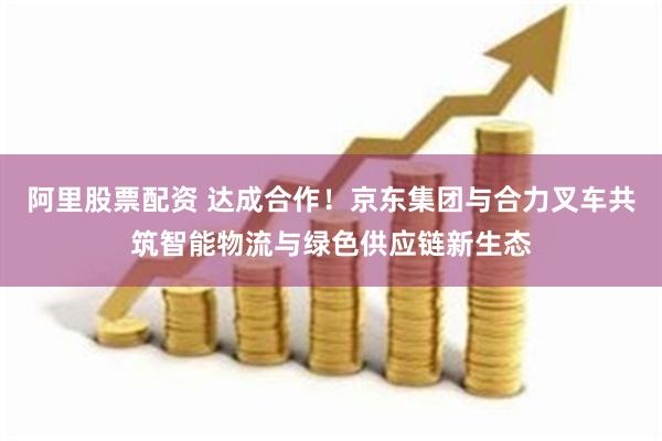 阿里股票配资 达成合作！京东集团与合力叉车共筑智能物流与绿色供应链新生态
