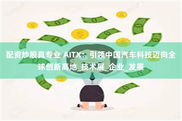 配资炒股真专业 AITX：引领中国汽车科技迈向全球创新高地_技术展_企业_发展