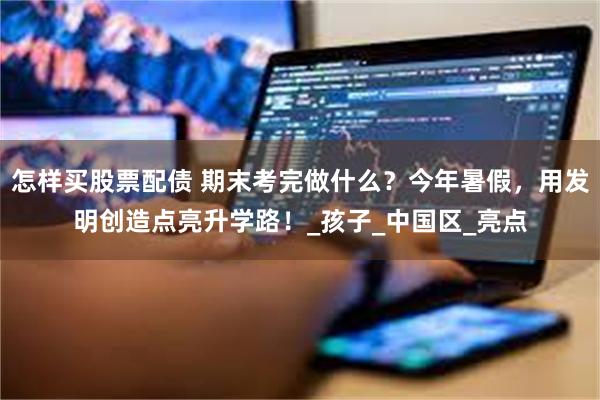 怎样买股票配债 期末考完做什么？今年暑假，用发明创造点亮升学路！_孩子_中国区_亮点