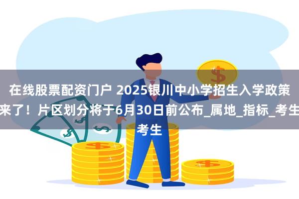 在线股票配资门户 2025银川中小学招生入学政策来了！片区划分将于6月30日前公布_属地_指标_考生